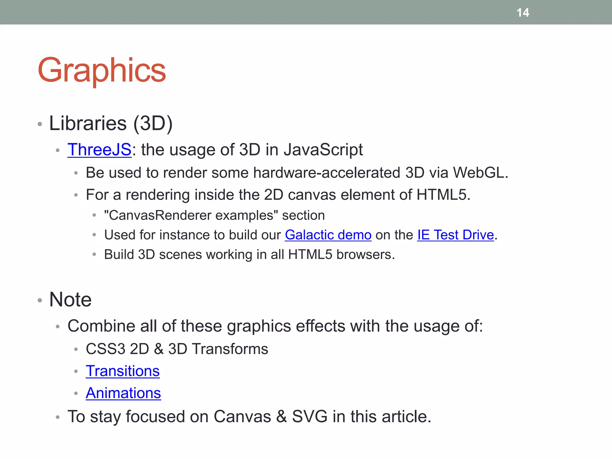 14




Graphics
• Libraries (3D)
   • ThreeJS: the usage of 3D in JavaScript
    • Be used to render some hardware-accelerated 3D via WebGL.
    • For a rendering inside the 2D canvas element of HTML5.
       • "CanvasRenderer examples" section
       • Used for instance to build our Galactic demo on the IE Test Drive.
       • Build 3D scenes working in all HTML5 browsers.


• Note
  • Combine all of these graphics effects with the usage of:
    • CSS3 2D & 3D Transforms
    • Transitions
    • Animations
  • To stay focused on Canvas & SVG in this article.
 
