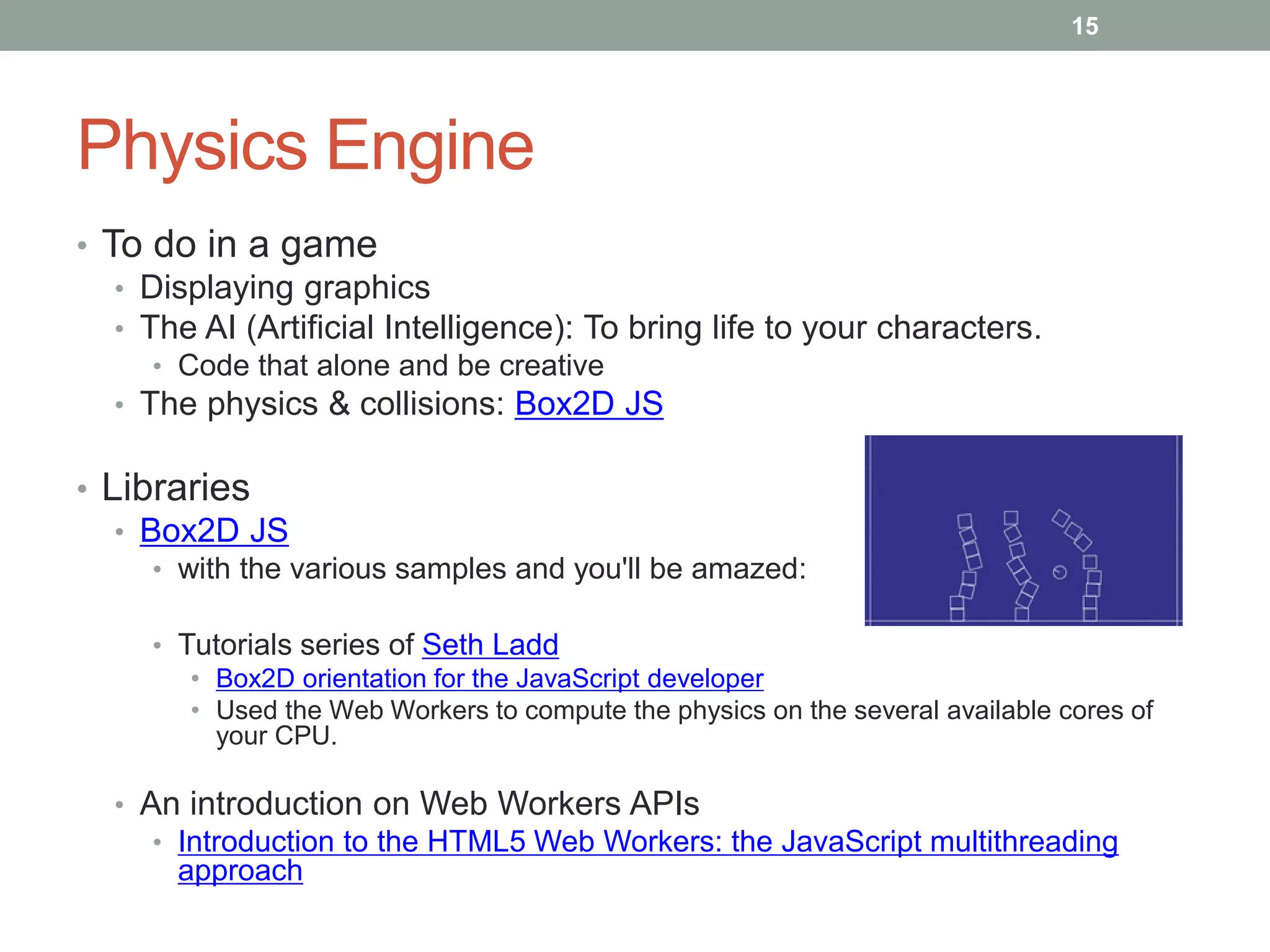 15




Physics Engine
• To do in a game
   • Displaying graphics
   • The AI (Artificial Intelligence): To bring life to your characters.
     • Code that alone and be creative
  • The physics & collisions: Box2D JS

• Libraries
   • Box2D JS
     • with the various samples and you'll be amazed:

     • Tutorials series of Seth Ladd
        • Box2D orientation for the JavaScript developer
        • Used the Web Workers to compute the physics on the several available cores of
          your CPU.

  • An introduction on Web Workers APIs
     • Introduction to the HTML5 Web Workers: the JavaScript multithreading
       approach
 