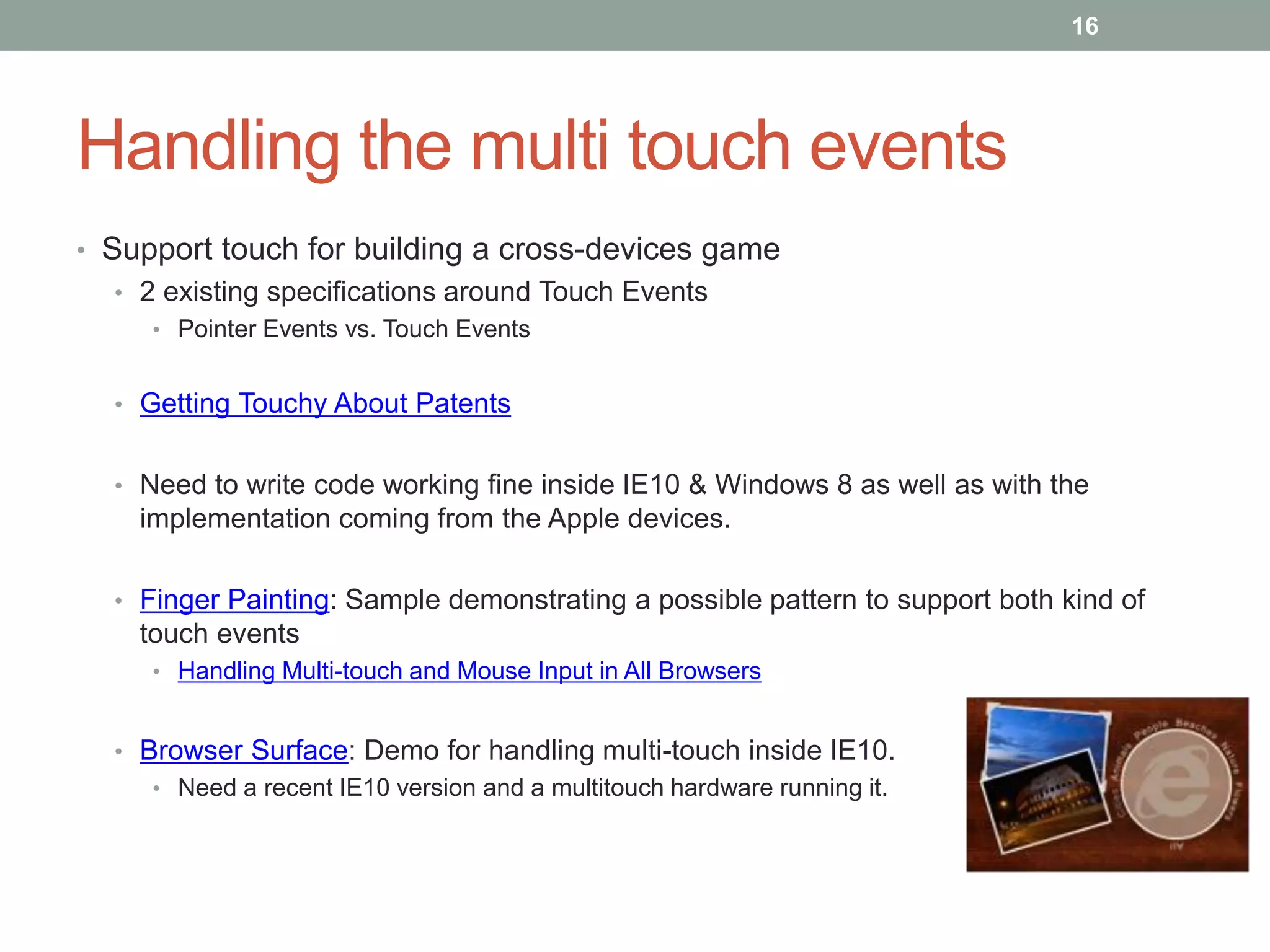 16




Handling the multi touch events
• Support touch for building a cross-devices game
  • 2 existing specifications around Touch Events
     • Pointer Events vs. Touch Events


  • Getting Touchy About Patents


  • Need to write code working fine inside IE10 & Windows 8 as well as with the
    implementation coming from the Apple devices.

  • Finger Painting: Sample demonstrating a possible pattern to support both kind of
    touch events
     • Handling Multi-touch and Mouse Input in All Browsers


  • Browser Surface: Demo for handling multi-touch inside IE10.
     • Need a recent IE10 version and a multitouch hardware running it.
 