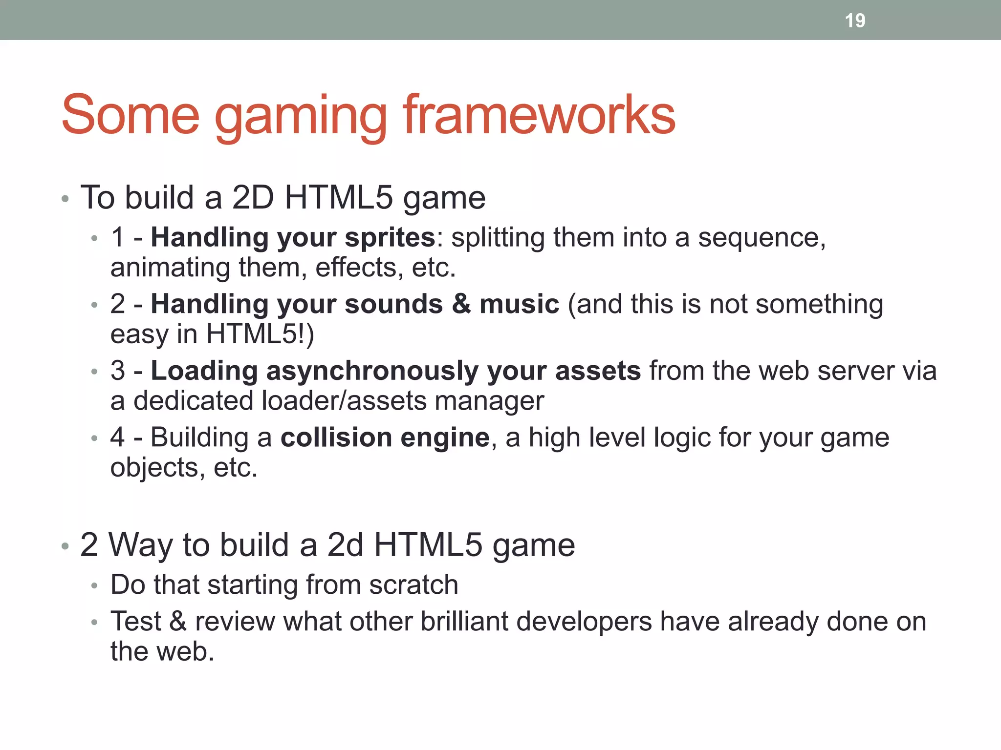 19




Some gaming frameworks
• To build a 2D HTML5 game
   • 1 - Handling your sprites: splitting them into a sequence,
     animating them, effects, etc.
   • 2 - Handling your sounds & music (and this is not something
     easy in HTML5!)
   • 3 - Loading asynchronously your assets from the web server via
     a dedicated loader/assets manager
   • 4 - Building a collision engine, a high level logic for your game
     objects, etc.

• 2 Way to build a 2d HTML5 game
   • Do that starting from scratch
   • Test & review what other brilliant developers have already done on
     the web.
 
