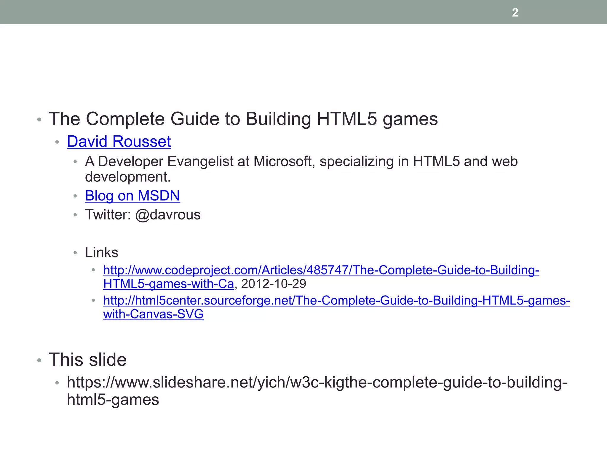 2




• The Complete Guide to Building HTML5 games
   • David Rousset
     • A Developer Evangelist at Microsoft, specializing in HTML5 and web
       development.
     • Blog on MSDN
     • Twitter: @davrous

     • Links
        • http://www.codeproject.com/Articles/485747/The-Complete-Guide-to-Building-
          HTML5-games-with-Ca, 2012-10-29
        • http://html5center.sourceforge.net/The-Complete-Guide-to-Building-HTML5-games-
          with-Canvas-SVG


• This slide
   • https://www.slideshare.net/yich/w3c-kigthe-complete-guide-to-building-
     html5-games
 