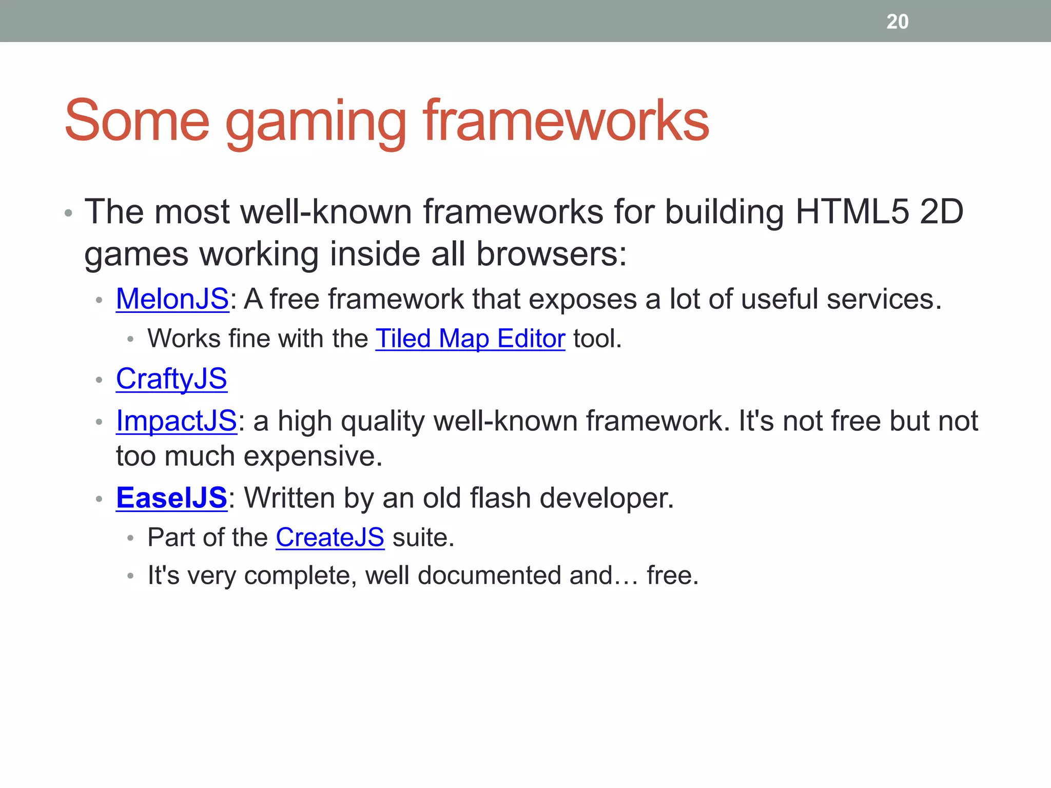 20




Some gaming frameworks
• The most well-known frameworks for building HTML5 2D
 games working inside all browsers:
 • MelonJS: A free framework that exposes a lot of useful services.
   • Works fine with the Tiled Map Editor tool.
 • CraftyJS
 • ImpactJS: a high quality well-known framework. It's not free but not
   too much expensive.
 • EaselJS: Written by an old flash developer.
   • Part of the CreateJS suite.
   • It's very complete, well documented and… free.
 