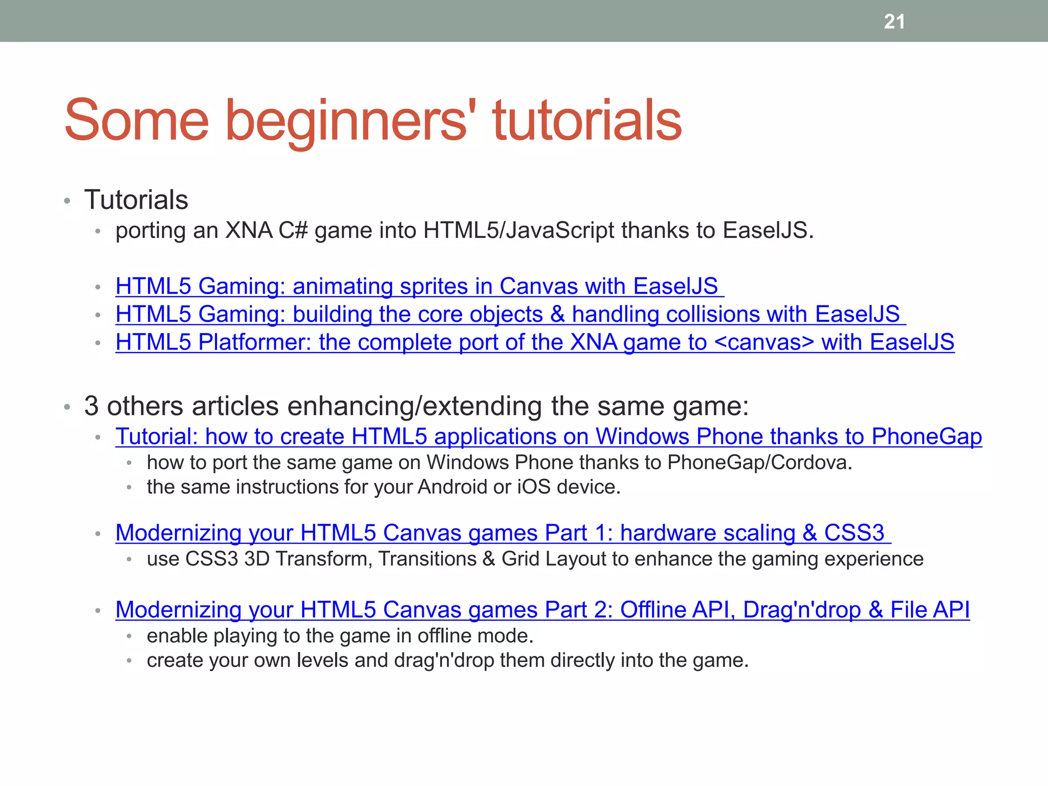 21




Some beginners' tutorials
• Tutorials
   • porting an XNA C# game into HTML5/JavaScript thanks to EaselJS.

  • HTML5 Gaming: animating sprites in Canvas with EaselJS
  • HTML5 Gaming: building the core objects & handling collisions with EaselJS
  • HTML5 Platformer: the complete port of the XNA game to <canvas> with EaselJS


• 3 others articles enhancing/extending the same game:
   • Tutorial: how to create HTML5 applications on Windows Phone thanks to PhoneGap
     • how to port the same game on Windows Phone thanks to PhoneGap/Cordova.
     • the same instructions for your Android or iOS device.

  • Modernizing your HTML5 Canvas games Part 1: hardware scaling & CSS3
     • use CSS3 3D Transform, Transitions & Grid Layout to enhance the gaming experience

  • Modernizing your HTML5 Canvas games Part 2: Offline API, Drag'n'drop & File API
     • enable playing to the game in offline mode.
     • create your own levels and drag'n'drop them directly into the game.
 