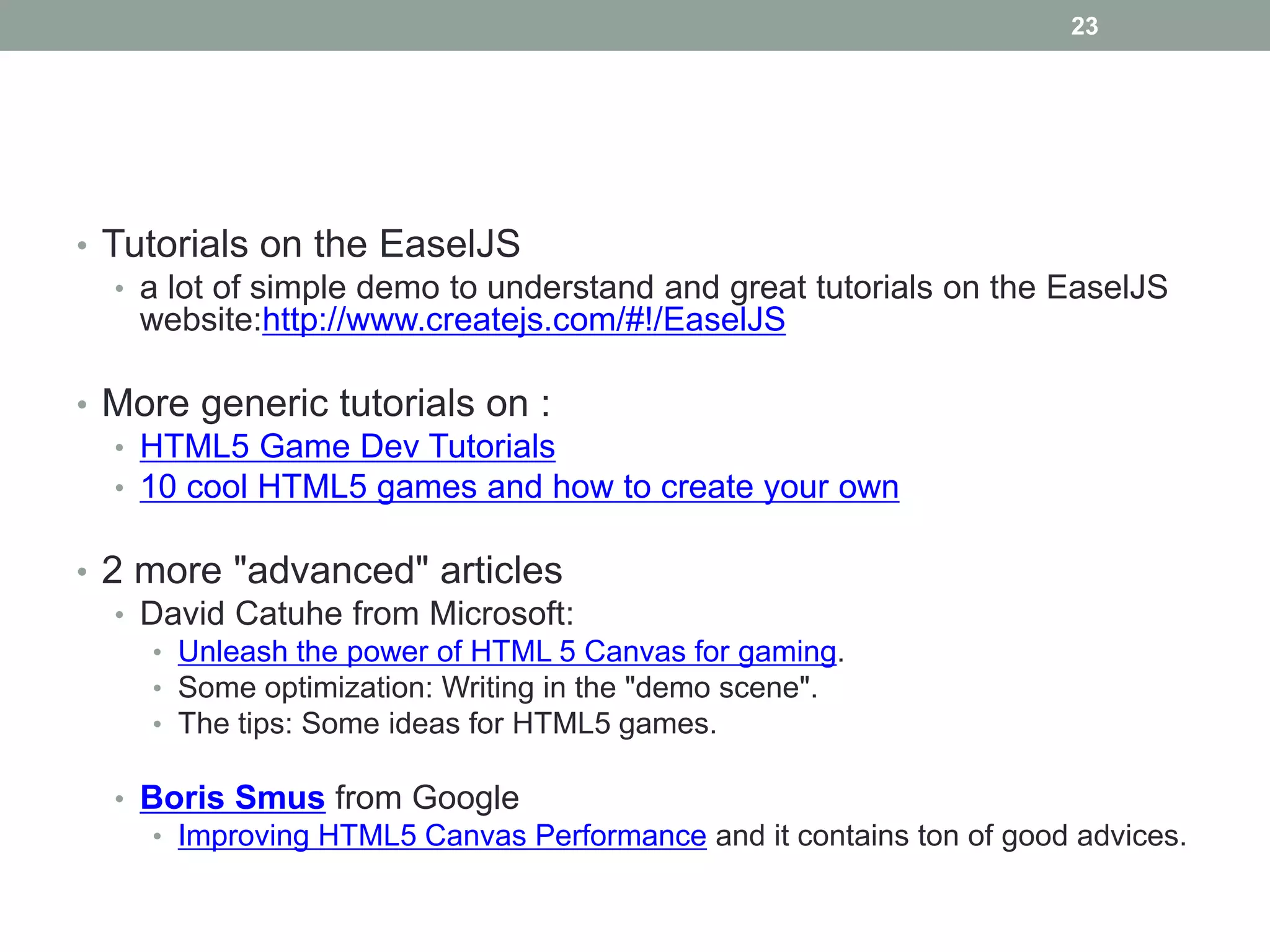 23




• Tutorials on the EaselJS
   • a lot of simple demo to understand and great tutorials on the EaselJS
     website:http://www.createjs.com/#!/EaselJS

• More generic tutorials on :
  • HTML5 Game Dev Tutorials
  • 10 cool HTML5 games and how to create your own

• 2 more "advanced" articles
   • David Catuhe from Microsoft:
     • Unleash the power of HTML 5 Canvas for gaming.
     • Some optimization: Writing in the "demo scene".
     • The tips: Some ideas for HTML5 games.

  • Boris Smus from Google
     • Improving HTML5 Canvas Performance and it contains ton of good advices.
 
