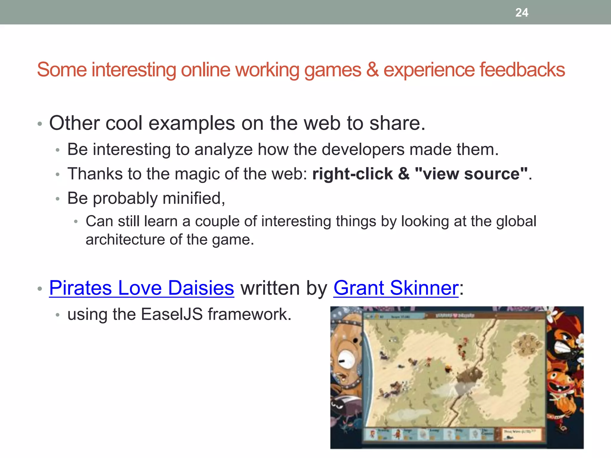 24




Some interesting online working games & experience feedbacks

• Other cool examples on the web to share.
  • Be interesting to analyze how the developers made them.
  • Thanks to the magic of the web: right-click & "view source".
  • Be probably minified,
    • Can still learn a couple of interesting things by looking at the global
      architecture of the game.


• Pirates Love Daisies written by Grant Skinner:
  • using the EaselJS framework.
 