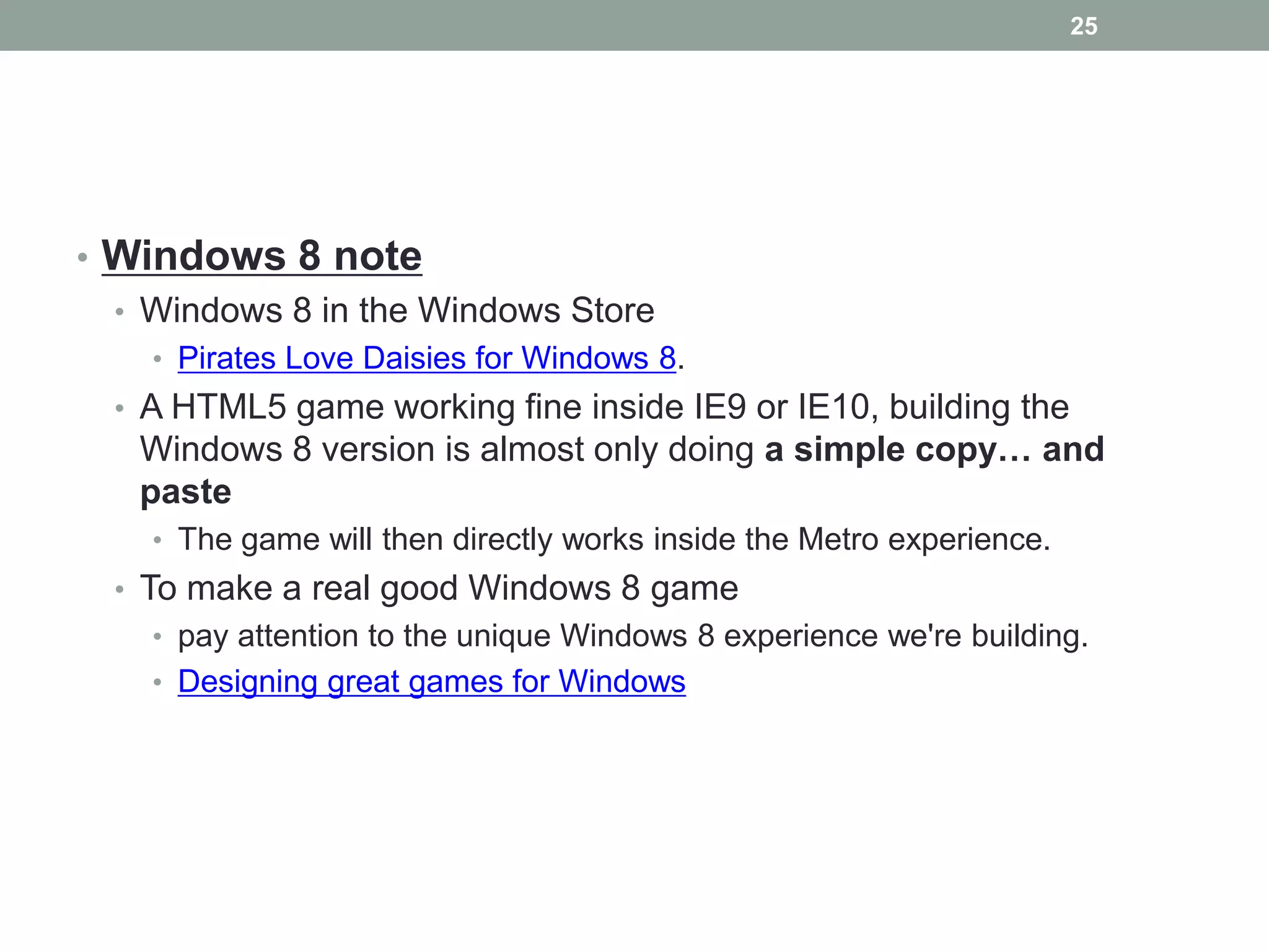 25




• Windows 8 note
  • Windows 8 in the Windows Store
    • Pirates Love Daisies for Windows 8.
  • A HTML5 game working fine inside IE9 or IE10, building the
   Windows 8 version is almost only doing a simple copy… and
   paste
    • The game will then directly works inside the Metro experience.
  • To make a real good Windows 8 game
    • pay attention to the unique Windows 8 experience we're building.
    • Designing great games for Windows
 