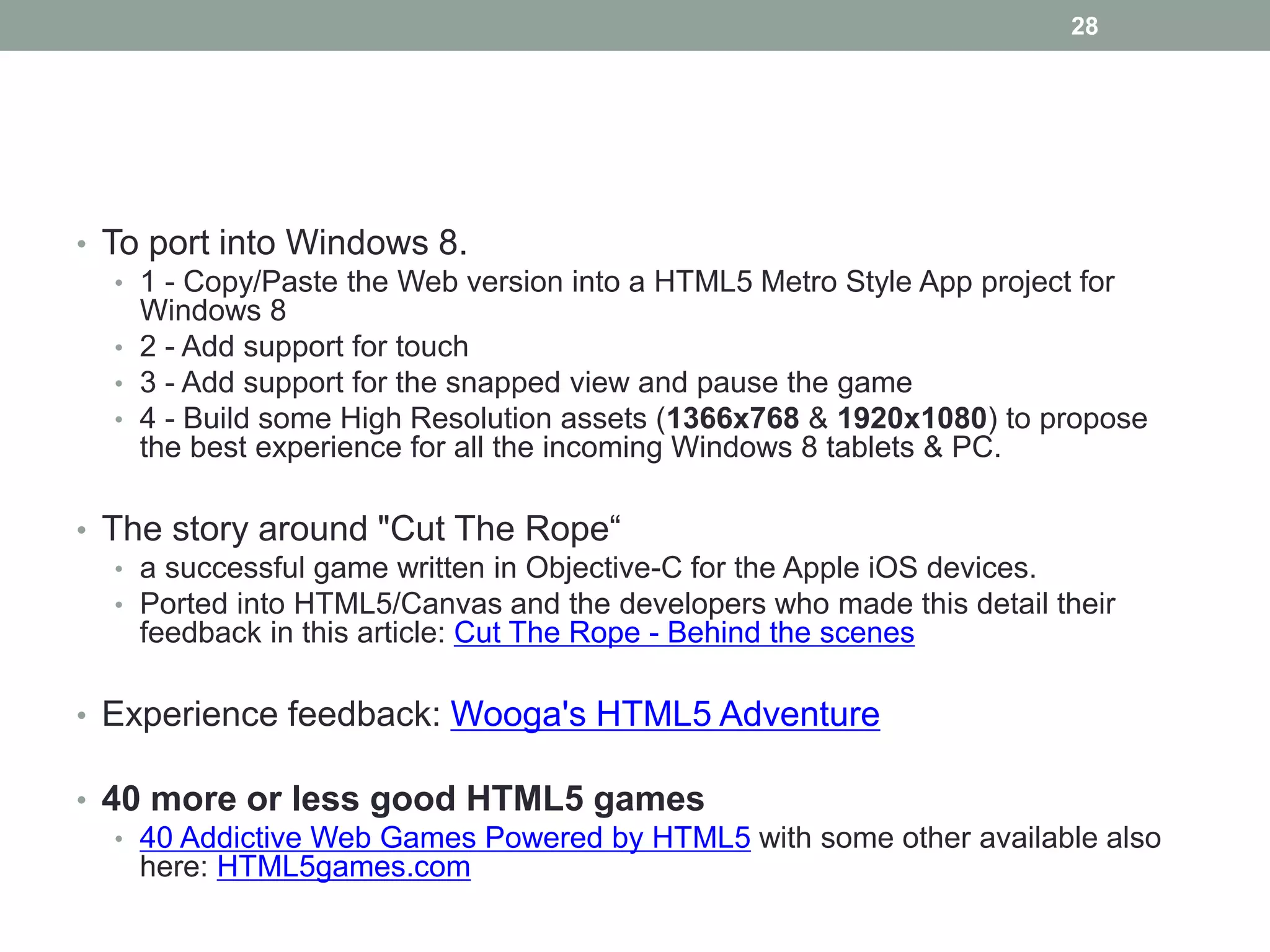 28




• To port into Windows 8.
   • 1 - Copy/Paste the Web version into a HTML5 Metro Style App project for
     Windows 8
   • 2 - Add support for touch
   • 3 - Add support for the snapped view and pause the game
   • 4 - Build some High Resolution assets (1366x768 & 1920x1080) to propose
     the best experience for all the incoming Windows 8 tablets & PC.

• The story around "Cut The Rope“
   • a successful game written in Objective-C for the Apple iOS devices.
   • Ported into HTML5/Canvas and the developers who made this detail their
     feedback in this article: Cut The Rope - Behind the scenes

• Experience feedback: Wooga's HTML5 Adventure

• 40 more or less good HTML5 games
   • 40 Addictive Web Games Powered by HTML5 with some other available also
     here: HTML5games.com
 