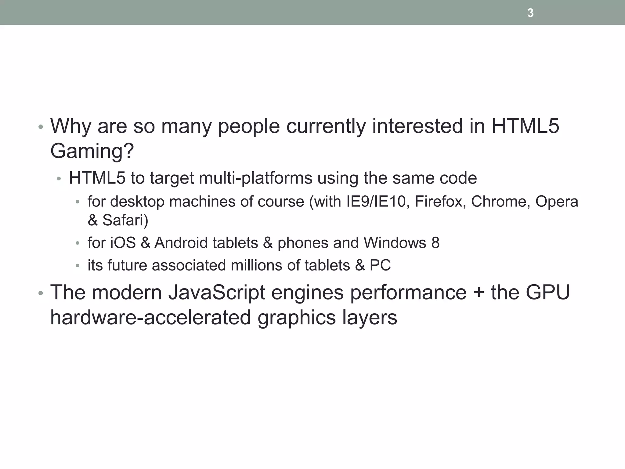3




• Why are so many people currently interested in HTML5
 Gaming?
 • HTML5 to target multi-platforms using the same code
   • for desktop machines of course (with IE9/IE10, Firefox, Chrome, Opera
     & Safari)
   • for iOS & Android tablets & phones and Windows 8
   • its future associated millions of tablets & PC

• The modern JavaScript engines performance + the GPU
 hardware-accelerated graphics layers
 