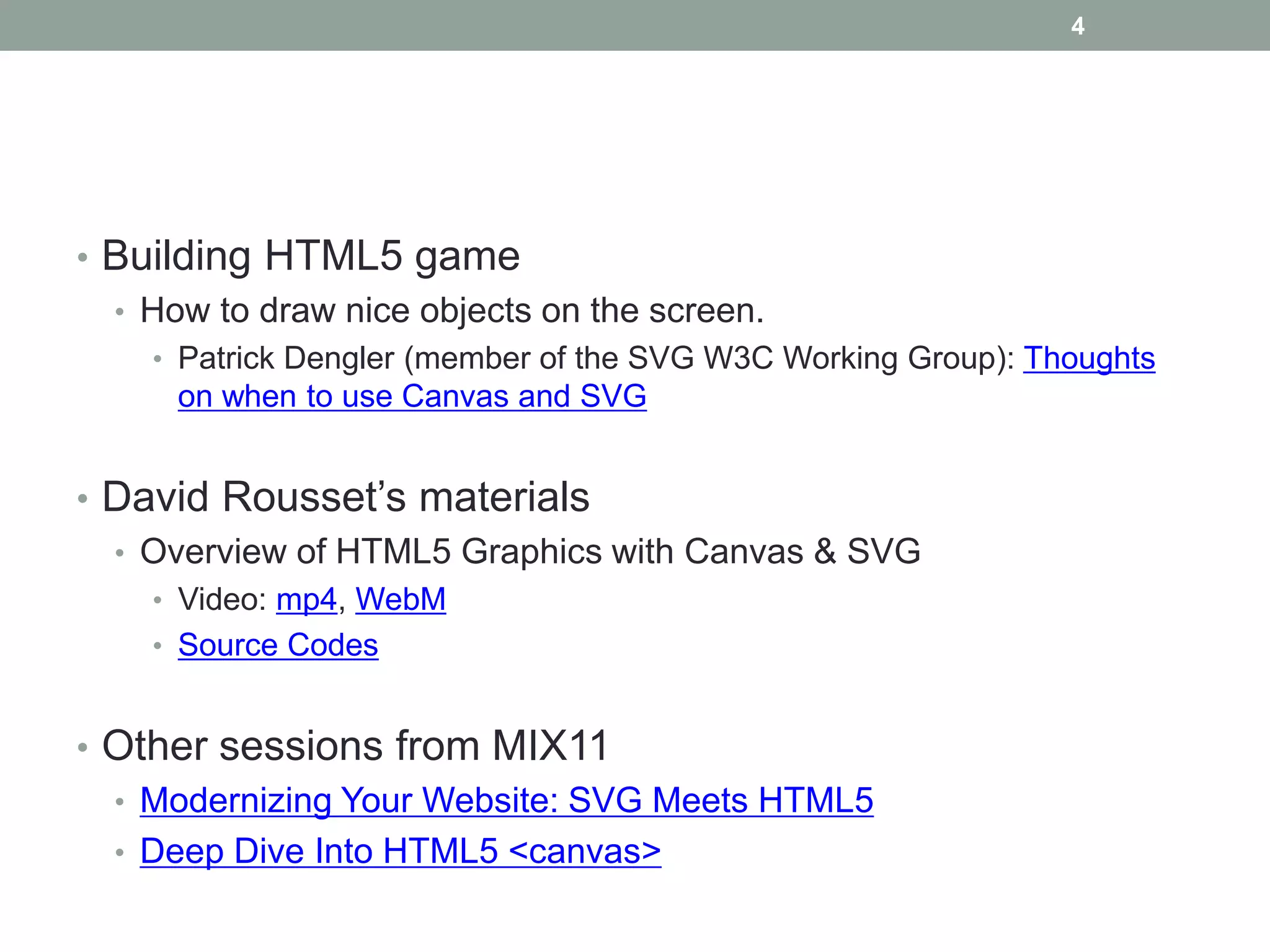 4




• Building HTML5 game
  • How to draw nice objects on the screen.
    • Patrick Dengler (member of the SVG W3C Working Group): Thoughts
      on when to use Canvas and SVG


• David Rousset’s materials
  • Overview of HTML5 Graphics with Canvas & SVG
    • Video: mp4, WebM
    • Source Codes


• Other sessions from MIX11
  • Modernizing Your Website: SVG Meets HTML5
  • Deep Dive Into HTML5 <canvas>
 