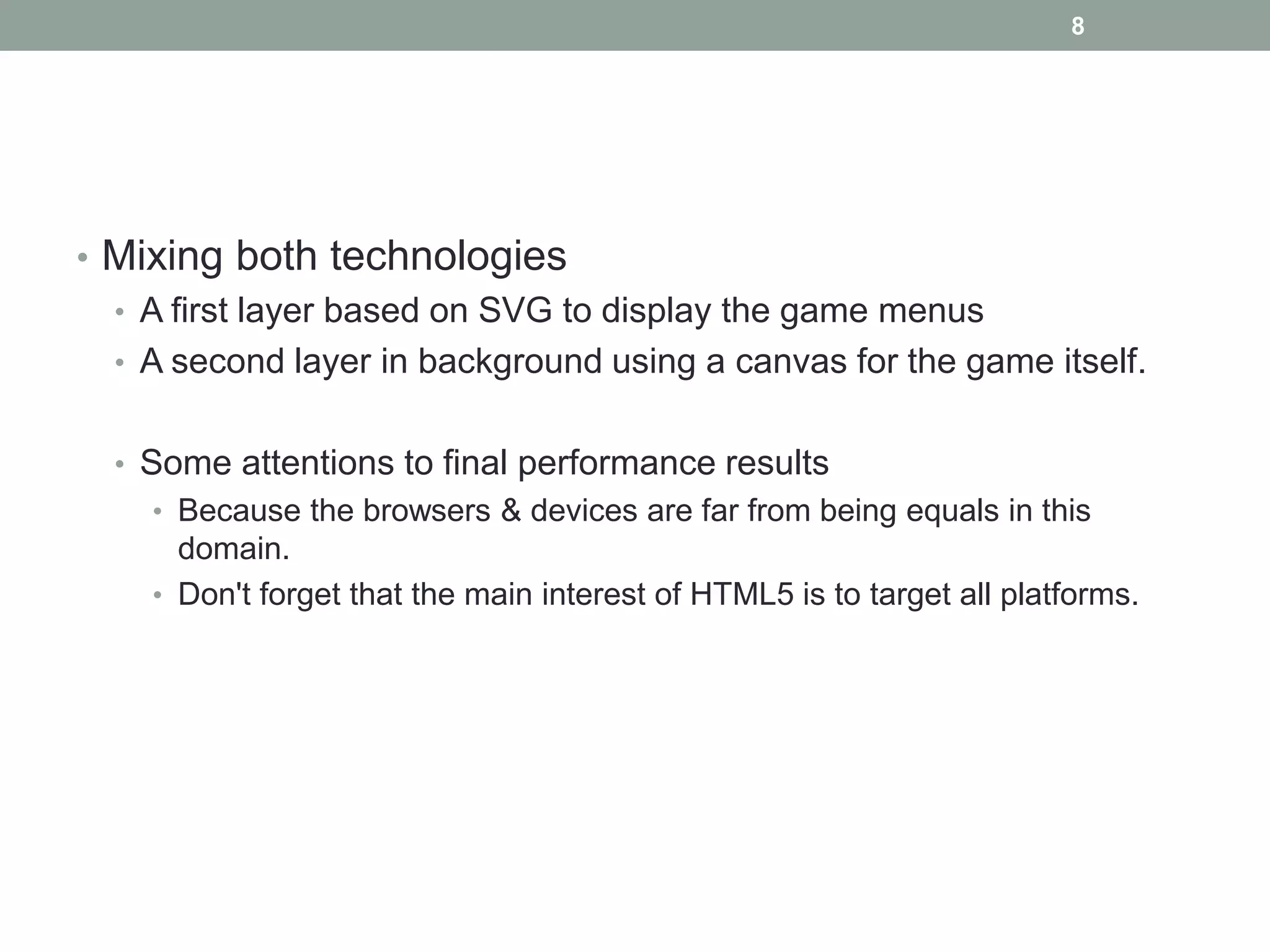 8




• Mixing both technologies
  • A first layer based on SVG to display the game menus
  • A second layer in background using a canvas for the game itself.


  • Some attentions to final performance results
    • Because the browsers & devices are far from being equals in this
      domain.
    • Don't forget that the main interest of HTML5 is to target all platforms.
 