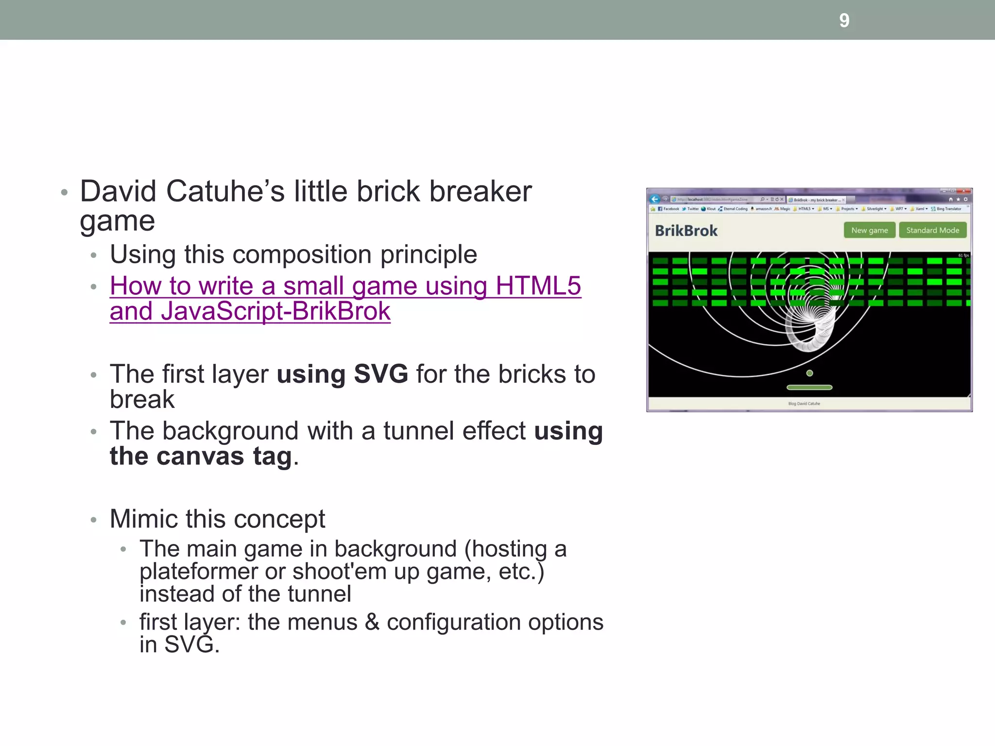 9




• David Catuhe’s little brick breaker
 game
  • Using this composition principle
  • How to write a small game using HTML5
   and JavaScript-BrikBrok

  • The first layer using SVG for the bricks to
    break
  • The background with a tunnel effect using
    the canvas tag.

  • Mimic this concept
    • The main game in background (hosting a
      plateformer or shoot'em up game, etc.)
      instead of the tunnel
    • first layer: the menus & configuration options
      in SVG.
 