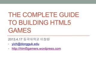 THE COMPLETE GUIDE
TO BUILDING HTML5
GAMES
2013.4.17 동국대학교 이창환
• yich@dongguk.edu
• http://html5gamers.wordpress.com
 