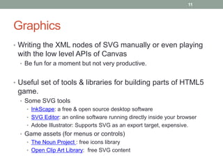 11




Graphics
• Writing the XML nodes of SVG manually or even playing
 with the low level APIs of Canvas
  • Be fun for a moment but not very productive.


• Useful set of tools & libraries for building parts of HTML5
 game.
  • Some SVG tools
    • InkScape: a free & open source desktop software
    • SVG Editor: an online software running directly inside your browser
    • Adobe Illustrator: Supports SVG as an export target, expensive.
  • Game assets (for menus or controls)
    • The Noun Project : free icons library
    • Open Clip Art Library: free SVG content
 