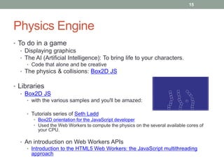 15




Physics Engine
• To do in a game
   • Displaying graphics
   • The AI (Artificial Intelligence): To bring life to your characters.
     • Code that alone and be creative
  • The physics & collisions: Box2D JS

• Libraries
   • Box2D JS
     • with the various samples and you'll be amazed:

     • Tutorials series of Seth Ladd
        • Box2D orientation for the JavaScript developer
        • Used the Web Workers to compute the physics on the several available cores of
          your CPU.

  • An introduction on Web Workers APIs
     • Introduction to the HTML5 Web Workers: the JavaScript multithreading
       approach
 