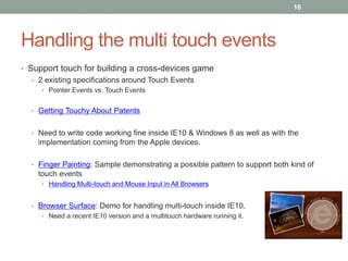 16




Handling the multi touch events
• Support touch for building a cross-devices game
  • 2 existing specifications around Touch Events
     • Pointer Events vs. Touch Events


  • Getting Touchy About Patents


  • Need to write code working fine inside IE10 & Windows 8 as well as with the
    implementation coming from the Apple devices.

  • Finger Painting: Sample demonstrating a possible pattern to support both kind of
    touch events
     • Handling Multi-touch and Mouse Input in All Browsers


  • Browser Surface: Demo for handling multi-touch inside IE10.
     • Need a recent IE10 version and a multitouch hardware running it.
 