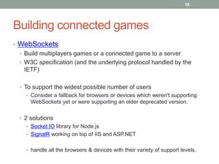 18




Building connected games
• WebSockets
  • Build multiplayers games or a connected game to a server
  • W3C specification (and the underlying protocol handled by the
    IETF)

  • To support the widest possible number of users
    • Consider a fallback for browsers or devices which weren't supporting
      WebSockets yet or were supporting an older deprecated version.


  • 2 solutions
    • Socket.IO library for Node.js
    • SignalR working on top of IIS and ASP.NET


    • handle all the browsers & devices with their variety of support levels.
 