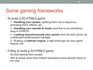 19




Some gaming frameworks
• To build a 2D HTML5 game
   • 1 - Handling your sprites: splitting them into a sequence,
     animating them, effects, etc.
   • 2 - Handling your sounds & music (and this is not something
     easy in HTML5!)
   • 3 - Loading asynchronously your assets from the web server via
     a dedicated loader/assets manager
   • 4 - Building a collision engine, a high level logic for your game
     objects, etc.

• 2 Way to build a 2d HTML5 game
   • Do that starting from scratch
   • Test & review what other brilliant developers have already done on
     the web.
 