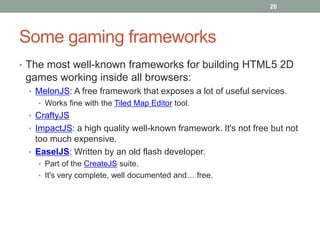 20




Some gaming frameworks
• The most well-known frameworks for building HTML5 2D
 games working inside all browsers:
 • MelonJS: A free framework that exposes a lot of useful services.
   • Works fine with the Tiled Map Editor tool.
 • CraftyJS
 • ImpactJS: a high quality well-known framework. It's not free but not
   too much expensive.
 • EaselJS: Written by an old flash developer.
   • Part of the CreateJS suite.
   • It's very complete, well documented and… free.
 