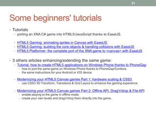 21




Some beginners' tutorials
• Tutorials
   • porting an XNA C# game into HTML5/JavaScript thanks to EaselJS.

  • HTML5 Gaming: animating sprites in Canvas with EaselJS
  • HTML5 Gaming: building the core objects & handling collisions with EaselJS
  • HTML5 Platformer: the complete port of the XNA game to <canvas> with EaselJS


• 3 others articles enhancing/extending the same game:
   • Tutorial: how to create HTML5 applications on Windows Phone thanks to PhoneGap
     • how to port the same game on Windows Phone thanks to PhoneGap/Cordova.
     • the same instructions for your Android or iOS device.

  • Modernizing your HTML5 Canvas games Part 1: hardware scaling & CSS3
     • use CSS3 3D Transform, Transitions & Grid Layout to enhance the gaming experience

  • Modernizing your HTML5 Canvas games Part 2: Offline API, Drag'n'drop & File API
     • enable playing to the game in offline mode.
     • create your own levels and drag'n'drop them directly into the game.
 