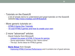 23




• Tutorials on the EaselJS
   • a lot of simple demo to understand and great tutorials on the EaselJS
     website:http://www.createjs.com/#!/EaselJS

• More generic tutorials on :
  • HTML5 Game Dev Tutorials
  • 10 cool HTML5 games and how to create your own

• 2 more "advanced" articles
   • David Catuhe from Microsoft:
     • Unleash the power of HTML 5 Canvas for gaming.
     • Some optimization: Writing in the "demo scene".
     • The tips: Some ideas for HTML5 games.

  • Boris Smus from Google
     • Improving HTML5 Canvas Performance and it contains ton of good advices.
 