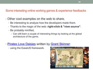 24




Some interesting online working games & experience feedbacks

• Other cool examples on the web to share.
  • Be interesting to analyze how the developers made them.
  • Thanks to the magic of the web: right-click & "view source".
  • Be probably minified,
    • Can still learn a couple of interesting things by looking at the global
      architecture of the game.


• Pirates Love Daisies written by Grant Skinner:
  • using the EaselJS framework.
 