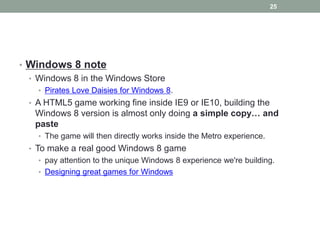 25




• Windows 8 note
  • Windows 8 in the Windows Store
    • Pirates Love Daisies for Windows 8.
  • A HTML5 game working fine inside IE9 or IE10, building the
   Windows 8 version is almost only doing a simple copy… and
   paste
    • The game will then directly works inside the Metro experience.
  • To make a real good Windows 8 game
    • pay attention to the unique Windows 8 experience we're building.
    • Designing great games for Windows
 