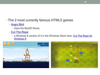 27




• The 2 most currently famous HTML5 games
  • Angry Bird
   • Uses the Box2D library
 • Cut The Rope
   • a Windows 8 version of it in the Windows Store here: Cut The Rope for
    Windows 8
 