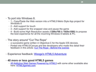 28




• To port into Windows 8.
   • 1 - Copy/Paste the Web version into a HTML5 Metro Style App project for
     Windows 8
   • 2 - Add support for touch
   • 3 - Add support for the snapped view and pause the game
   • 4 - Build some High Resolution assets (1366x768 & 1920x1080) to propose
     the best experience for all the incoming Windows 8 tablets & PC.

• The story around "Cut The Rope“
   • a successful game written in Objective-C for the Apple iOS devices.
   • Ported into HTML5/Canvas and the developers who made this detail their
     feedback in this article: Cut The Rope - Behind the scenes

• Experience feedback: Wooga's HTML5 Adventure

• 40 more or less good HTML5 games
   • 40 Addictive Web Games Powered by HTML5 with some other available also
     here: HTML5games.com
 