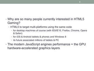 3




• Why are so many people currently interested in HTML5
 Gaming?
 • HTML5 to target multi-platforms using the same code
   • for desktop machines of course (with IE9/IE10, Firefox, Chrome, Opera
     & Safari)
   • for iOS & Android tablets & phones and Windows 8
   • its future associated millions of tablets & PC

• The modern JavaScript engines performance + the GPU
 hardware-accelerated graphics layers
 