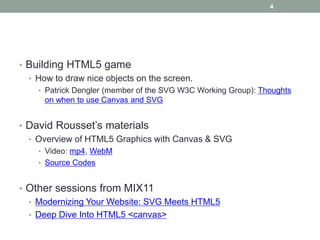 4




• Building HTML5 game
  • How to draw nice objects on the screen.
    • Patrick Dengler (member of the SVG W3C Working Group): Thoughts
      on when to use Canvas and SVG


• David Rousset’s materials
  • Overview of HTML5 Graphics with Canvas & SVG
    • Video: mp4, WebM
    • Source Codes


• Other sessions from MIX11
  • Modernizing Your Website: SVG Meets HTML5
  • Deep Dive Into HTML5 <canvas>
 