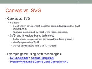5




Canvas vs. SVG
• Canvas vs. SVG
  • Canvas
    • a well-known development model for games developers (low level
      drawing APIs)
    • hardware-accelerated by most of the recent browsers.
  • SVG, and its vectors-based technology
    • Better armed to scale across devices without loosing quality.
    • ViewBox property of SVG
    • Games assets-Scale from 3 to 80'' screens



• Example game using both technologies.
  • SVG Racketball & Canvas Racquetball
  • Programming Simple Games Using Canvas or SVG
 