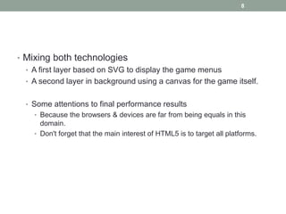 8




• Mixing both technologies
  • A first layer based on SVG to display the game menus
  • A second layer in background using a canvas for the game itself.


  • Some attentions to final performance results
    • Because the browsers & devices are far from being equals in this
      domain.
    • Don't forget that the main interest of HTML5 is to target all platforms.
 