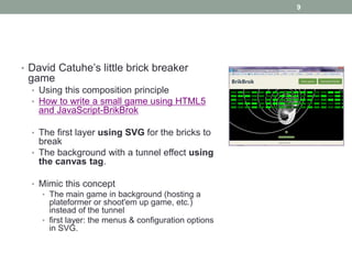 9




• David Catuhe’s little brick breaker
 game
  • Using this composition principle
  • How to write a small game using HTML5
   and JavaScript-BrikBrok

  • The first layer using SVG for the bricks to
    break
  • The background with a tunnel effect using
    the canvas tag.

  • Mimic this concept
    • The main game in background (hosting a
      plateformer or shoot'em up game, etc.)
      instead of the tunnel
    • first layer: the menus & configuration options
      in SVG.
 