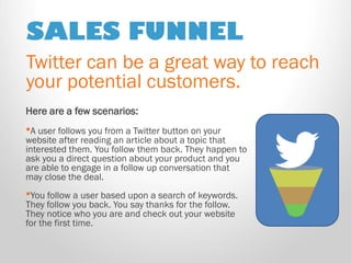 SALES FUNNEL 
Twitter can be a great way to reach your potential customers. 
Here are a few scenarios: 
•A user follows you from a Twitter button on your website after reading an article about a topic that interested them. You follow them back. They happen to ask you a direct question about your product and you are able to engage in a follow up conversation that may close the deal. 
•You follow a user based upon a search of keywords. They follow you back. You say thanks for the follow. They notice who you are and check out your website for the first time.  