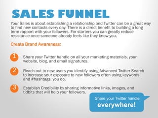 SALES FUNNEL 
Share your Twitter handle on all your marketing materials, your website, blog, and email signatures. 
1 
2 
Reach out to new users you identify using Advanced Twitter Search to increase your exposure to new followers often using keywords and #hashtags. you do. 
Share your Twitter handle everywhere! 
Your Sales is about establishing a relationship and Twitter can be a great way to find new contacts every day. There is a direct benefit to building a long term rapport with your followers. For starters you can greatly reduce resistance once someone already feels like they know you. 
Create Brand Awareness: 
3 
Establish Credibility by sharing informative links, images, and tidbits that will help your followers. 
 