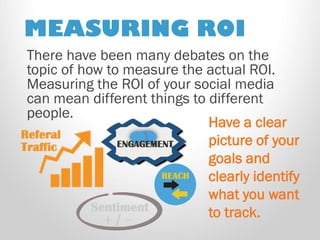 MEASURING ROI 
There have been many debates on the topic of how to measure the actual ROI. Measuring the ROI of your social media can mean different things to different people. 
Have a clear picture of your goals and clearly identify what you want to track.  