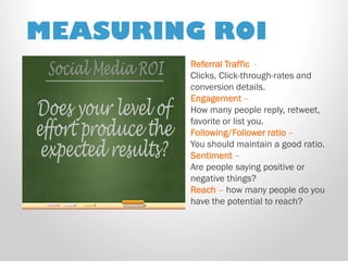 MEASURING ROI 
Referral Traffic - 
Clicks, Click-through-rates and conversion details. 
Engagement – 
How many people reply, retweet, favorite or list you. 
Following/Follower ratio – 
You should maintain a good ratio. 
Sentiment – 
Are people saying positive or negative things? 
Reach – how many people do you have the potential to reach?  