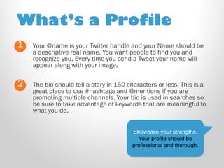 What’s a Profile 
Your @name is your Twitter handle and your Name should be a descriptive real name. You want people to find you and recognize you. Every time you send a Tweet your name will appear along with your image. 
1 
2 
The bio should tell a story in 160 characters or less. This is a great place to use #hashtags and @mentions if you are promoting multiple channels. Your bio is used in searches so be sure to take advantage of keywords that are meaningful to what you do. 
Showcase your strengths. 
Your profile should be professional and thorough.  