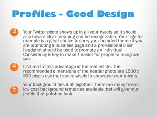 Profiles - Good Design 
Your Twitter photo shows up in all your tweets so it should also have a clear meaning and be recognizable. Your logo for example is a great choice to carry your branded theme if you are promoting a business page and a professional clear headshot should be used to promote an individual. Consistency is key to make it easier for people to recognize you. 
3 
4 
It’s time to take advantage of the real estate. The recommended dimensions of the header photo are 1500 x 500 pixels use that space wisely to showcase your talents. Your background ties it all together. There are many free or low cost background templates available that will give your profile that polished look. 
5  
