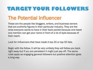 TARGET YOUR FOLLOWERS 
These are the people like bloggers, writers, and business owners that are authority figures in their particular industry. They are the ones everyone wants to have in their back pocket because one tweet one mention can get your name in front of a lot of eyes because of their reach. 
Look for influencers that have made it top 25 or top 50 lists. 
Begin with the follow. It will be very unlikely they will follow you back right away but if you are persistent it might just pay off. The same rules apply as engaging general followers but positive attention goes a long way. 
The Potential Influencer  