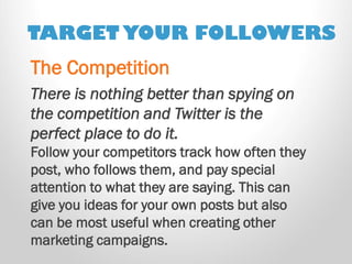 TARGET YOUR FOLLOWERS 
There is nothing better than spying on the competition and Twitter is the perfect place to do it. 
Follow your competitors track how often they post, who follows them, and pay special attention to what they are saying. This can give you ideas for your own posts but also can be most useful when creating other marketing campaigns. 
The Competition  