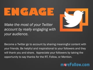 ENGAGE 
Become a Twitter go to account by sharing meaningful content with your friends. Be helpful and inspirational to your followers and they will thank you and share. Appreciate your followers by taking the opportunity to say thanks for the RT, Follow, or Mention. 
Make the most of your Twitter account by really engaging with your audience.  