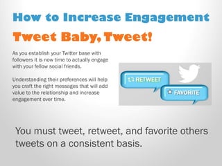 Tweet Baby, Tweet! 
As you establish your Twitter base with followers it is now time to actually engage with your fellow social friends. 
Understanding their preferences will help you craft the right messages that will add value to the relationship and increase engagement over time. 
How to Increase Engagement 
You must tweet, retweet, and favorite others tweets on a consistent basis.  
