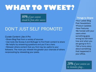 DON’T JUST SELF PROMOTE! 
Curate Content Like A Pro 
~Share Blog Post from a variety of sources 
~Use tools like Scoop.it and BizSugar to find fresh content to share 
~Be helpful by answering questions and you’ll be a hero 
~Retweet others content that you find may be useful to your followers. The more you retweet the greater your chances of others reciprocating by retweeting your posts. 
WHAT TO TWEET? 
Things to Share 
•Your Latest Blog Post Newsletters 
•Product Updates 
•New Features 
•Be honest with your users when something goes wrong but tell them how and when you are going to fix it. 
•Tell a funny story about something that happened in your office.  