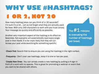 1 OR 2, NOT 20 
How many hashtag jokes can you think of in 30 seconds? I’m sure it’s a lot… Let us not forget what they are actually used for here. With only 140 characters to work with you must convey Your message as quickly and efficiently as possible. Another very important aspect of the hashtag is its effect on Searches. Not everyone will automatically read every single post in their feeds. It is far more likely that they will run Across your post while searching for something specific. 
•Check first: Search first to ensure you are using the hashtag in the right context. 
•Frequency : Don’t over use hashtags, keep it to one or two per post. 
•Create New Ones : You can simply create a new hashtag by putting a # sign in front of a word with no spaces. This is great for promoting a webinar or event that you want to be shared with others. 
WHY USE #HASHTAGS? 
The #1 mistake is overusing the number of hashtags per tweet.  
