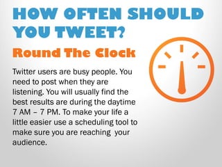 Round The Clock 
Twitter users are busy people. You need to post when they are listening. You will usually find the best results are during the daytime 7 AM – 7 PM. To make your life a little easier use a scheduling tool to make sure you are reaching your audience. 
HOW OFTEN SHOULD YOU TWEET?  