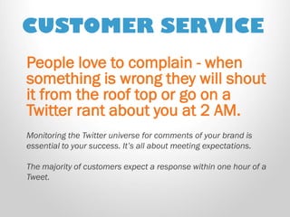 CUSTOMER SERVICE 
People love to complain - when something is wrong they will shout it from the roof top or go on a Twitter rant about you at 2 AM. Monitoring the Twitter universe for comments of your brand is essential to your success. It’s all about meeting expectations. The majority of customers expect a response within one hour of a Tweet.  