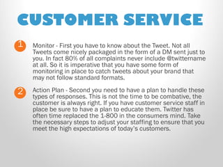 CUSTOMER SERVICE 
Monitor - First you have to know about the Tweet. Not all Tweets come nicely packaged in the form of a DM sent just to you. In fact 80% of all complaints never include @twittername at all. So it is imperative that you have some form of monitoring in place to catch tweets about your brand that may not follow standard formats. 
1 
2 
Action Plan - Second you need to have a plan to handle these types of responses. This is not the time to be combative, the customer is always right. If you have customer service staff in place be sure to have a plan to educate them. Twitter has often time replaced the 1-800 in the consumers mind. Take the necessary steps to adjust your staffing to ensure that you meet the high expectations of today’s customers. 
 