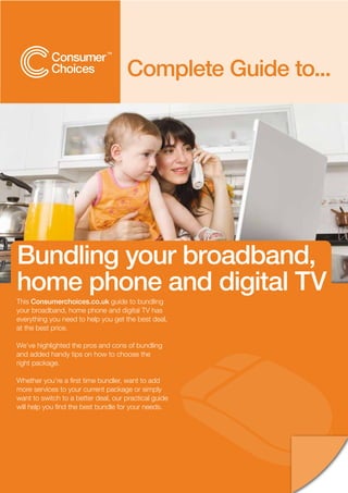 Complete Guide to...




Bundling your broadband,
home phone and digital TV
This Consumerchoices.co.uk guide to bundling
your broadband, home phone and digital TV has
everything you need to help you get the best deal,
at the best price.

We’ve highlighted the pros and cons of bundling
and added handy tips on how to choose the
right package.

Whether you’re a first time bundler, want to add
more services to your current package or simply
want to switch to a better deal, our practical guide
will help you find the best bundle for your needs.
 