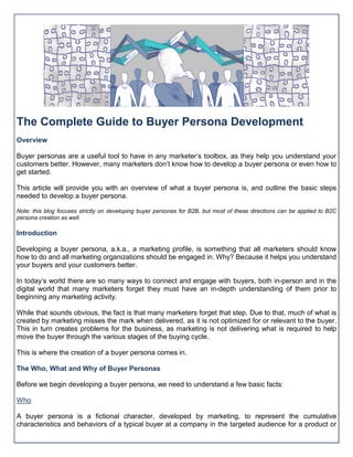 The Complete Guide to Buyer Persona Development
Overview
Buyer personas are a useful tool to have in any marketer’s toolbox, as they help you understand your
customers better. However, many marketers don’t know how to develop a buyer persona or even how to
get started.
This article will provide you with an overview of what a buyer persona is, and outline the basic steps
needed to develop a buyer persona.
Note: this blog focuses strictly on developing buyer personas for B2B, but most of these directions can be applied to B2C
persona creation as well.
Introduction
Developing a buyer persona, a.k.a., a marketing profile, is something that all marketers should know
how to do and all marketing organizations should be engaged in. Why? Because it helps you understand
your buyers and your customers better.
In today’s world there are so many ways to connect and engage with buyers, both in-person and in the
digital world that many marketers forget they must have an in-depth understanding of them prior to
beginning any marketing activity.
While that sounds obvious, the fact is that many marketers forget that step. Due to that, much of what is
created by marketing misses the mark when delivered, as it is not optimized for or relevant to the buyer.
This in turn creates problems for the business, as marketing is not delivering what is required to help
move the buyer through the various stages of the buying cycle.
This is where the creation of a buyer persona comes in.
The Who, What and Why of Buyer Personas
Before we begin developing a buyer persona, we need to understand a few basic facts:
Who
A buyer persona is a fictional character, developed by marketing, to represent the cumulative
characteristics and behaviors of a typical buyer at a company in the targeted audience for a product or
 